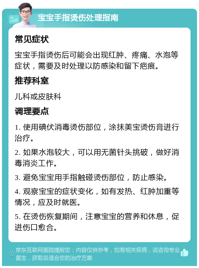 宝宝手指烫伤处理指南 常见症状 宝宝手指烫伤后可能会出现红肿、疼痛、水泡等症状，需要及时处理以防感染和留下疤痕。 推荐科室 儿科或皮肤科 调理要点 1. 使用碘伏消毒烫伤部位，涂抹美宝烫伤膏进行治疗。 2. 如果水泡较大，可以用无菌针头挑破，做好消毒消炎工作。 3. 避免宝宝用手指触碰烫伤部位，防止感染。 4. 观察宝宝的症状变化，如有发热、红肿加重等情况，应及时就医。 5. 在烫伤恢复期间，注意宝宝的营养和休息，促进伤口愈合。