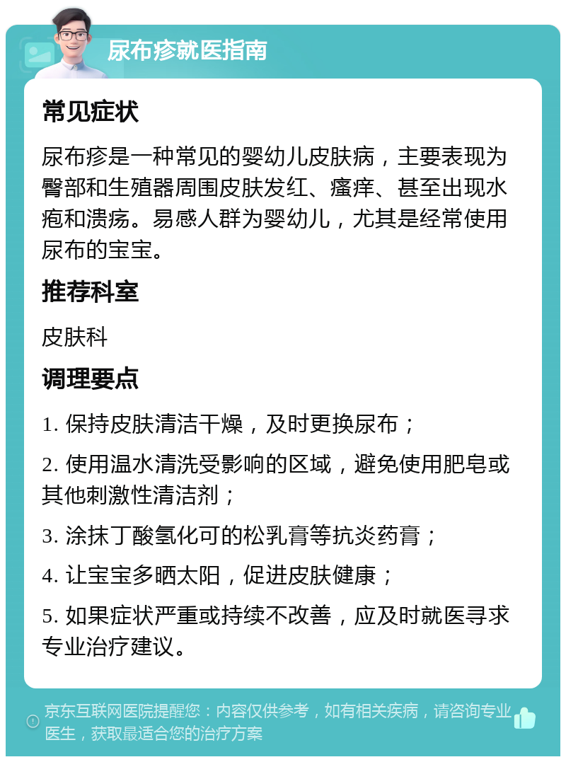 尿布疹就医指南 常见症状 尿布疹是一种常见的婴幼儿皮肤病，主要表现为臀部和生殖器周围皮肤发红、瘙痒、甚至出现水疱和溃疡。易感人群为婴幼儿，尤其是经常使用尿布的宝宝。 推荐科室 皮肤科 调理要点 1. 保持皮肤清洁干燥，及时更换尿布； 2. 使用温水清洗受影响的区域，避免使用肥皂或其他刺激性清洁剂； 3. 涂抹丁酸氢化可的松乳膏等抗炎药膏； 4. 让宝宝多晒太阳，促进皮肤健康； 5. 如果症状严重或持续不改善，应及时就医寻求专业治疗建议。