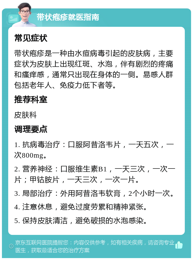 带状疱疹就医指南 常见症状 带状疱疹是一种由水痘病毒引起的皮肤病，主要症状为皮肤上出现红斑、水泡，伴有剧烈的疼痛和瘙痒感，通常只出现在身体的一侧。易感人群包括老年人、免疫力低下者等。 推荐科室 皮肤科 调理要点 1. 抗病毒治疗：口服阿昔洛韦片，一天五次，一次800mg。 2. 营养神经：口服维生素B1，一天三次，一次一片；甲钴胺片，一天三次，一次一片。 3. 局部治疗：外用阿昔洛韦软膏，2个小时一次。 4. 注意休息，避免过度劳累和精神紧张。 5. 保持皮肤清洁，避免破损的水泡感染。