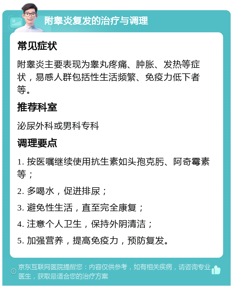 附睾炎复发的治疗与调理 常见症状 附睾炎主要表现为睾丸疼痛、肿胀、发热等症状，易感人群包括性生活频繁、免疫力低下者等。 推荐科室 泌尿外科或男科专科 调理要点 1. 按医嘱继续使用抗生素如头孢克肟、阿奇霉素等； 2. 多喝水，促进排尿； 3. 避免性生活，直至完全康复； 4. 注意个人卫生，保持外阴清洁； 5. 加强营养，提高免疫力，预防复发。