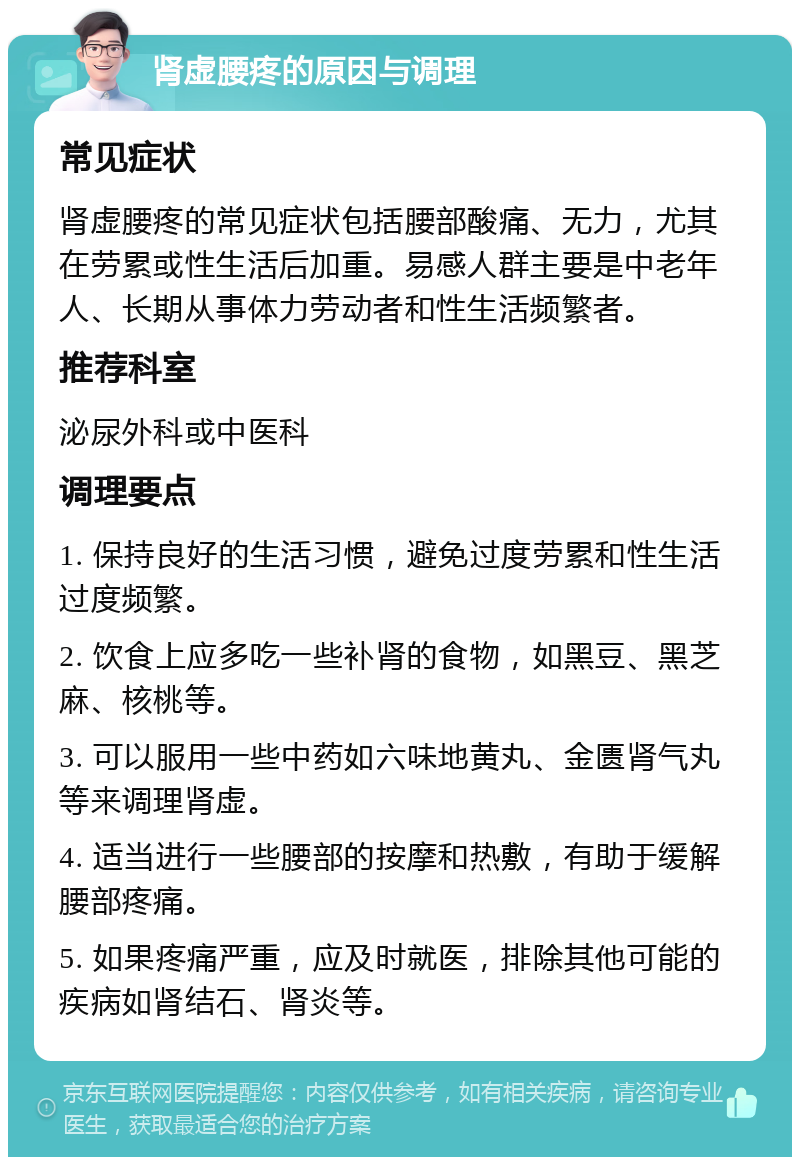 肾虚腰疼的原因与调理 常见症状 肾虚腰疼的常见症状包括腰部酸痛、无力，尤其在劳累或性生活后加重。易感人群主要是中老年人、长期从事体力劳动者和性生活频繁者。 推荐科室 泌尿外科或中医科 调理要点 1. 保持良好的生活习惯，避免过度劳累和性生活过度频繁。 2. 饮食上应多吃一些补肾的食物，如黑豆、黑芝麻、核桃等。 3. 可以服用一些中药如六味地黄丸、金匮肾气丸等来调理肾虚。 4. 适当进行一些腰部的按摩和热敷，有助于缓解腰部疼痛。 5. 如果疼痛严重，应及时就医，排除其他可能的疾病如肾结石、肾炎等。