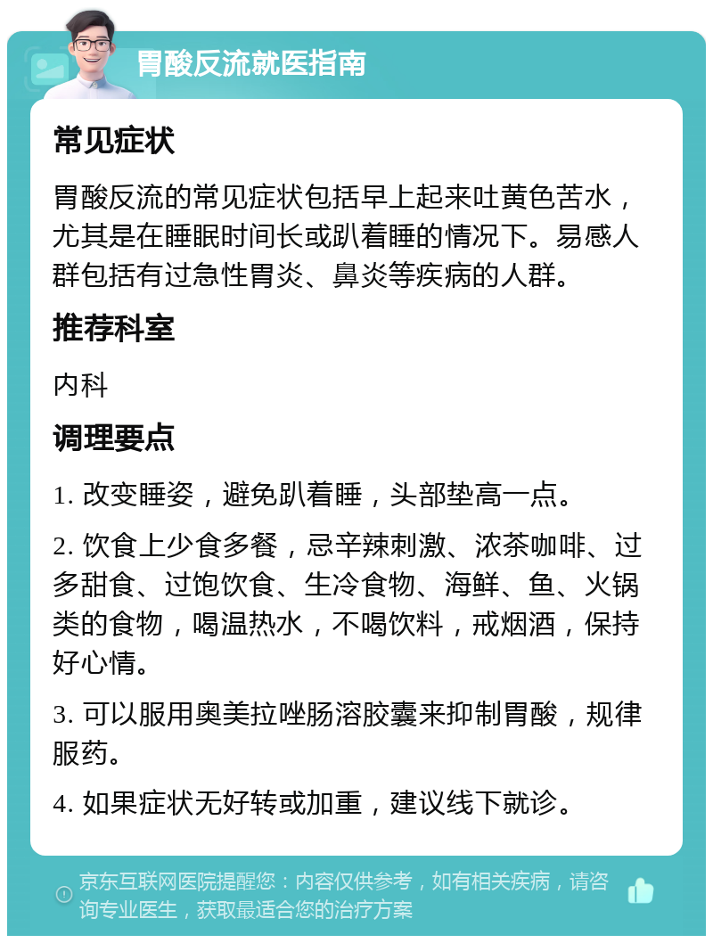 胃酸反流就医指南 常见症状 胃酸反流的常见症状包括早上起来吐黄色苦水，尤其是在睡眠时间长或趴着睡的情况下。易感人群包括有过急性胃炎、鼻炎等疾病的人群。 推荐科室 内科 调理要点 1. 改变睡姿，避免趴着睡，头部垫高一点。 2. 饮食上少食多餐，忌辛辣刺激、浓茶咖啡、过多甜食、过饱饮食、生冷食物、海鲜、鱼、火锅类的食物，喝温热水，不喝饮料，戒烟酒，保持好心情。 3. 可以服用奥美拉唑肠溶胶囊来抑制胃酸，规律服药。 4. 如果症状无好转或加重，建议线下就诊。