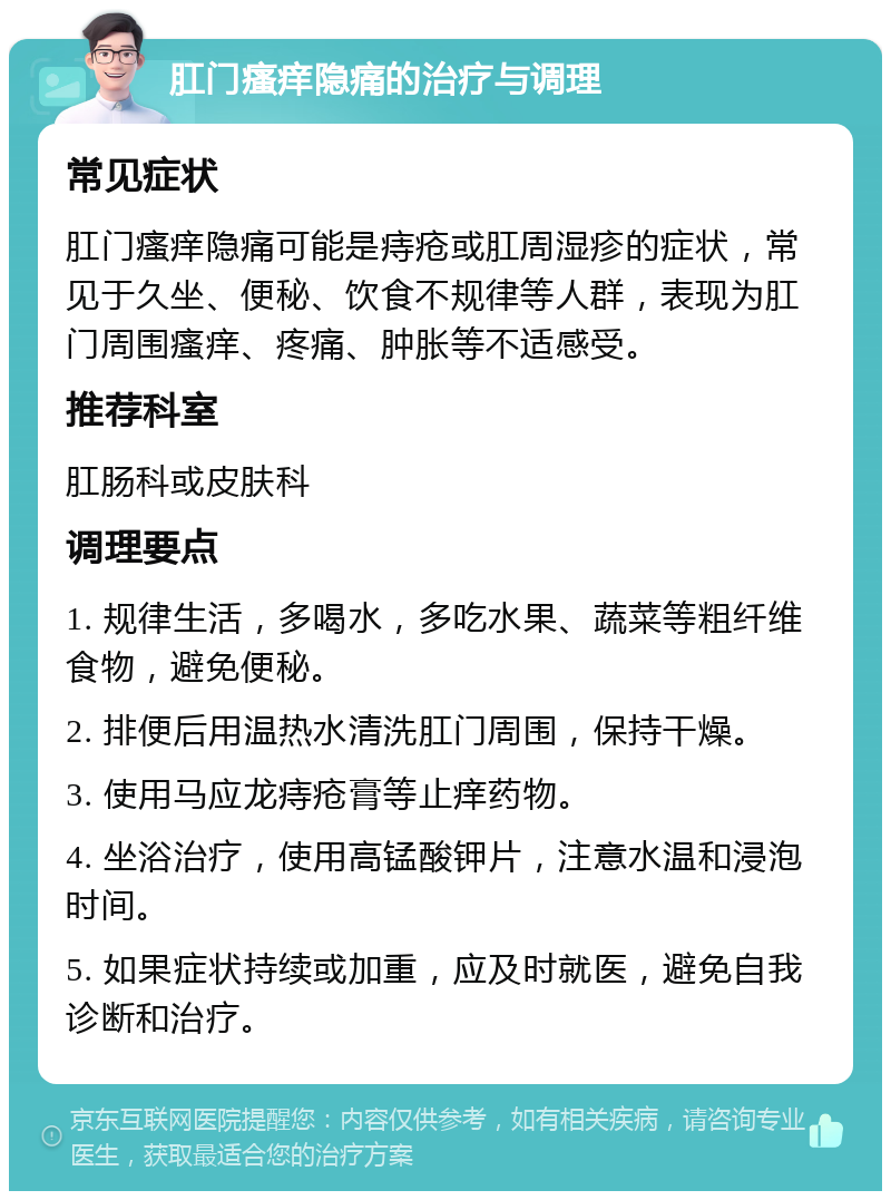 肛门瘙痒隐痛的治疗与调理 常见症状 肛门瘙痒隐痛可能是痔疮或肛周湿疹的症状，常见于久坐、便秘、饮食不规律等人群，表现为肛门周围瘙痒、疼痛、肿胀等不适感受。 推荐科室 肛肠科或皮肤科 调理要点 1. 规律生活，多喝水，多吃水果、蔬菜等粗纤维食物，避免便秘。 2. 排便后用温热水清洗肛门周围，保持干燥。 3. 使用马应龙痔疮膏等止痒药物。 4. 坐浴治疗，使用高锰酸钾片，注意水温和浸泡时间。 5. 如果症状持续或加重，应及时就医，避免自我诊断和治疗。