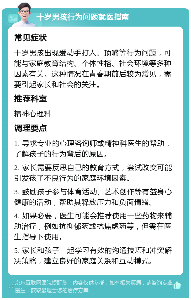 十岁男孩行为问题就医指南 常见症状 十岁男孩出现爱动手打人、顶嘴等行为问题，可能与家庭教育结构、个体性格、社会环境等多种因素有关。这种情况在青春期前后较为常见，需要引起家长和社会的关注。 推荐科室 精神心理科 调理要点 1. 寻求专业的心理咨询师或精神科医生的帮助，了解孩子的行为背后的原因。 2. 家长需要反思自己的教育方式，尝试改变可能引发孩子不良行为的家庭环境因素。 3. 鼓励孩子参与体育活动、艺术创作等有益身心健康的活动，帮助其释放压力和负面情绪。 4. 如果必要，医生可能会推荐使用一些药物来辅助治疗，例如抗抑郁药或抗焦虑药等，但需在医生指导下使用。 5. 家长和孩子一起学习有效的沟通技巧和冲突解决策略，建立良好的家庭关系和互动模式。