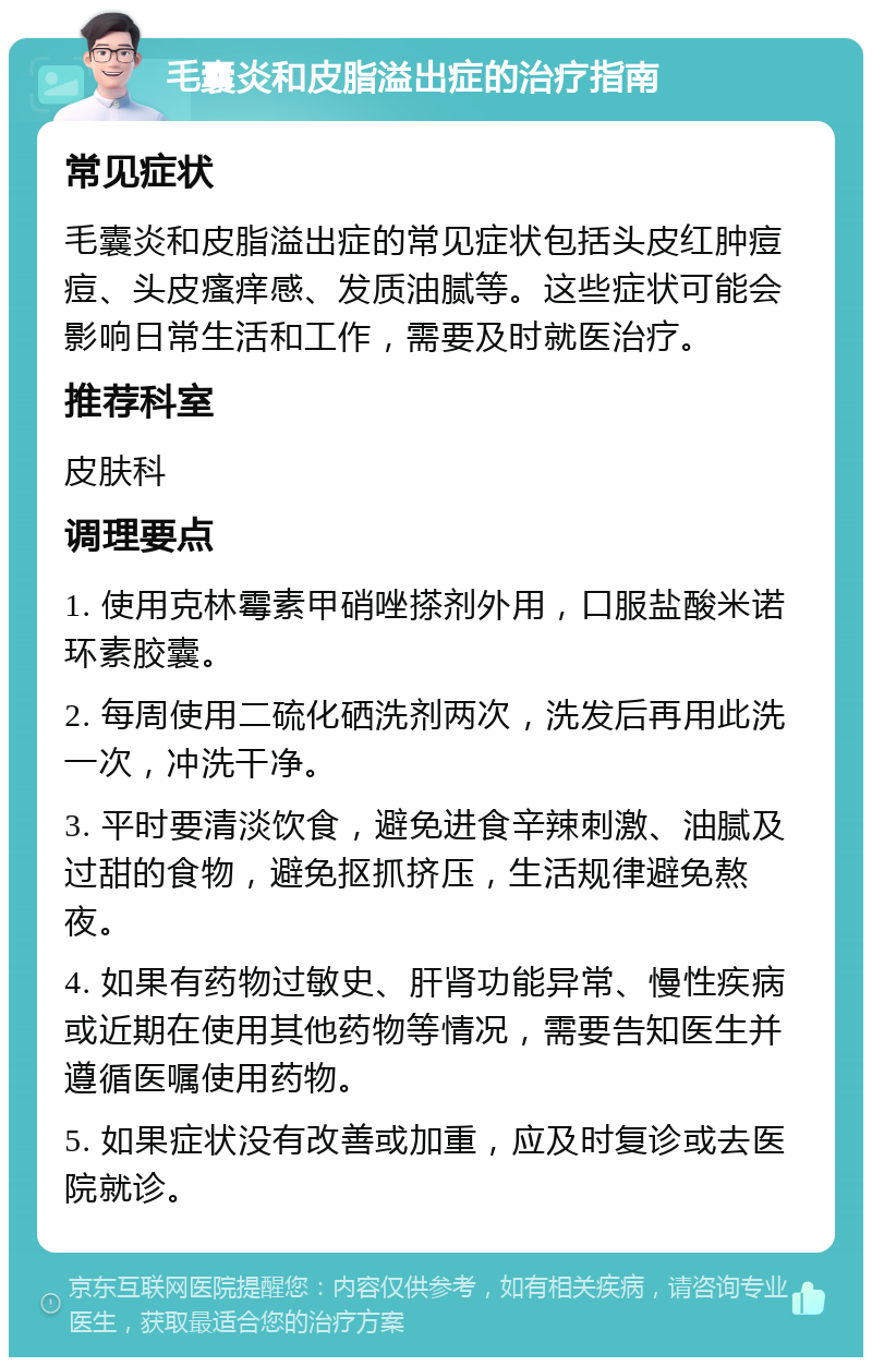 毛囊炎和皮脂溢出症的治疗指南 常见症状 毛囊炎和皮脂溢出症的常见症状包括头皮红肿痘痘、头皮瘙痒感、发质油腻等。这些症状可能会影响日常生活和工作，需要及时就医治疗。 推荐科室 皮肤科 调理要点 1. 使用克林霉素甲硝唑搽剂外用，口服盐酸米诺环素胶囊。 2. 每周使用二硫化硒洗剂两次，洗发后再用此洗一次，冲洗干净。 3. 平时要清淡饮食，避免进食辛辣刺激、油腻及过甜的食物，避免抠抓挤压，生活规律避免熬夜。 4. 如果有药物过敏史、肝肾功能异常、慢性疾病或近期在使用其他药物等情况，需要告知医生并遵循医嘱使用药物。 5. 如果症状没有改善或加重，应及时复诊或去医院就诊。