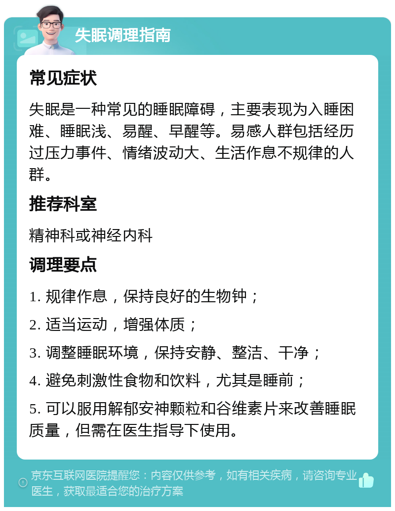 失眠调理指南 常见症状 失眠是一种常见的睡眠障碍，主要表现为入睡困难、睡眠浅、易醒、早醒等。易感人群包括经历过压力事件、情绪波动大、生活作息不规律的人群。 推荐科室 精神科或神经内科 调理要点 1. 规律作息，保持良好的生物钟； 2. 适当运动，增强体质； 3. 调整睡眠环境，保持安静、整洁、干净； 4. 避免刺激性食物和饮料，尤其是睡前； 5. 可以服用解郁安神颗粒和谷维素片来改善睡眠质量，但需在医生指导下使用。