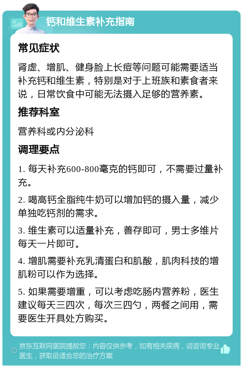 钙和维生素补充指南 常见症状 肾虚、增肌、健身脸上长痘等问题可能需要适当补充钙和维生素，特别是对于上班族和素食者来说，日常饮食中可能无法摄入足够的营养素。 推荐科室 营养科或内分泌科 调理要点 1. 每天补充600-800毫克的钙即可，不需要过量补充。 2. 喝高钙全脂纯牛奶可以增加钙的摄入量，减少单独吃钙剂的需求。 3. 维生素可以适量补充，善存即可，男士多维片每天一片即可。 4. 增肌需要补充乳清蛋白和肌酸，肌肉科技的增肌粉可以作为选择。 5. 如果需要增重，可以考虑吃肠内营养粉，医生建议每天三四次，每次三四勺，两餐之间用，需要医生开具处方购买。