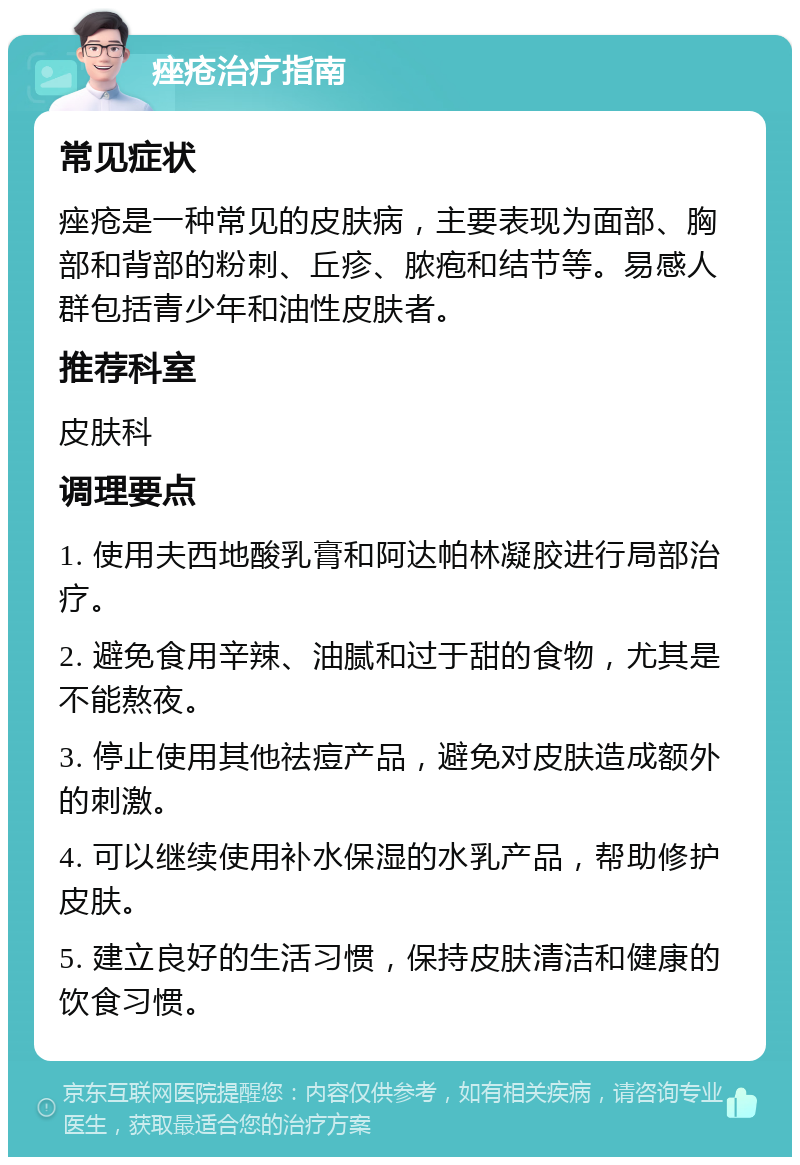 痤疮治疗指南 常见症状 痤疮是一种常见的皮肤病，主要表现为面部、胸部和背部的粉刺、丘疹、脓疱和结节等。易感人群包括青少年和油性皮肤者。 推荐科室 皮肤科 调理要点 1. 使用夫西地酸乳膏和阿达帕林凝胶进行局部治疗。 2. 避免食用辛辣、油腻和过于甜的食物，尤其是不能熬夜。 3. 停止使用其他祛痘产品，避免对皮肤造成额外的刺激。 4. 可以继续使用补水保湿的水乳产品，帮助修护皮肤。 5. 建立良好的生活习惯，保持皮肤清洁和健康的饮食习惯。