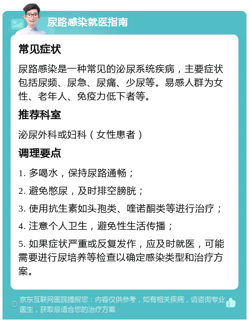 尿路感染就医指南 常见症状 尿路感染是一种常见的泌尿系统疾病，主要症状包括尿频、尿急、尿痛、少尿等。易感人群为女性、老年人、免疫力低下者等。 推荐科室 泌尿外科或妇科（女性患者） 调理要点 1. 多喝水，保持尿路通畅； 2. 避免憋尿，及时排空膀胱； 3. 使用抗生素如头孢类、喹诺酮类等进行治疗； 4. 注意个人卫生，避免性生活传播； 5. 如果症状严重或反复发作，应及时就医，可能需要进行尿培养等检查以确定感染类型和治疗方案。