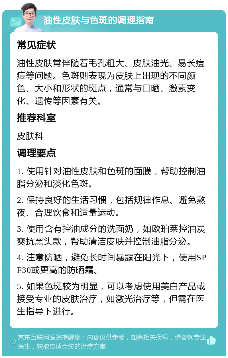 油性皮肤与色斑的调理指南 常见症状 油性皮肤常伴随着毛孔粗大、皮肤油光、易长痘痘等问题。色斑则表现为皮肤上出现的不同颜色、大小和形状的斑点，通常与日晒、激素变化、遗传等因素有关。 推荐科室 皮肤科 调理要点 1. 使用针对油性皮肤和色斑的面膜，帮助控制油脂分泌和淡化色斑。 2. 保持良好的生活习惯，包括规律作息、避免熬夜、合理饮食和适量运动。 3. 使用含有控油成分的洗面奶，如欧珀莱控油炭爽抗黑头款，帮助清洁皮肤并控制油脂分泌。 4. 注意防晒，避免长时间暴露在阳光下，使用SPF30或更高的防晒霜。 5. 如果色斑较为明显，可以考虑使用美白产品或接受专业的皮肤治疗，如激光治疗等，但需在医生指导下进行。