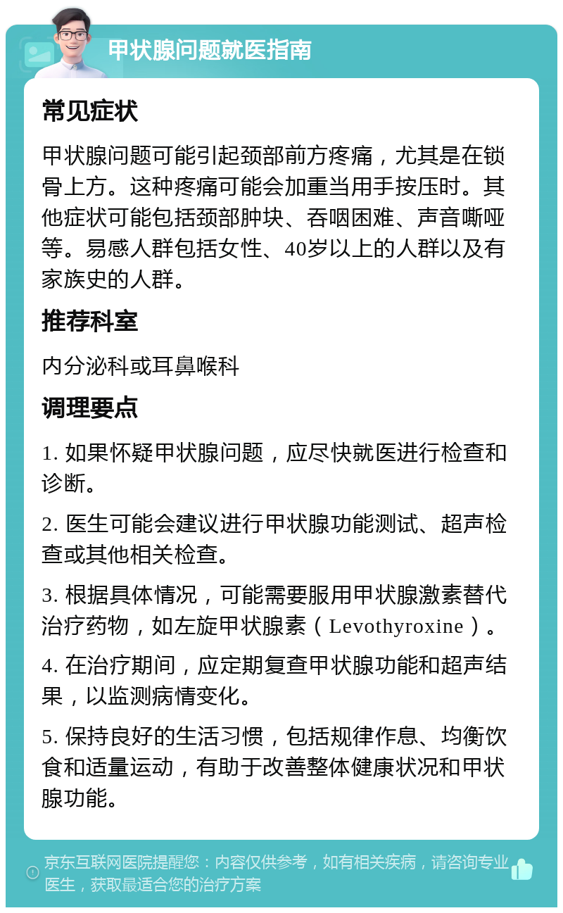 甲状腺问题就医指南 常见症状 甲状腺问题可能引起颈部前方疼痛，尤其是在锁骨上方。这种疼痛可能会加重当用手按压时。其他症状可能包括颈部肿块、吞咽困难、声音嘶哑等。易感人群包括女性、40岁以上的人群以及有家族史的人群。 推荐科室 内分泌科或耳鼻喉科 调理要点 1. 如果怀疑甲状腺问题，应尽快就医进行检查和诊断。 2. 医生可能会建议进行甲状腺功能测试、超声检查或其他相关检查。 3. 根据具体情况，可能需要服用甲状腺激素替代治疗药物，如左旋甲状腺素（Levothyroxine）。 4. 在治疗期间，应定期复查甲状腺功能和超声结果，以监测病情变化。 5. 保持良好的生活习惯，包括规律作息、均衡饮食和适量运动，有助于改善整体健康状况和甲状腺功能。