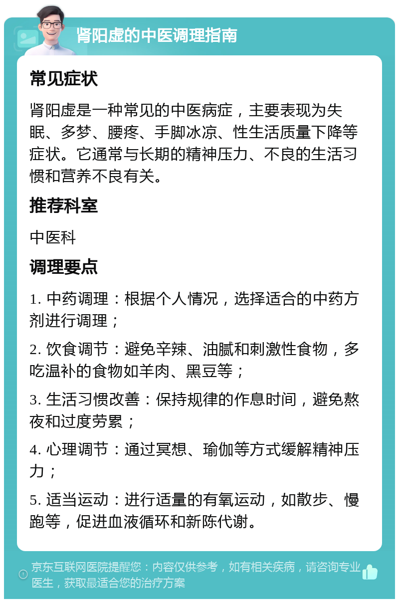 肾阳虚的中医调理指南 常见症状 肾阳虚是一种常见的中医病症，主要表现为失眠、多梦、腰疼、手脚冰凉、性生活质量下降等症状。它通常与长期的精神压力、不良的生活习惯和营养不良有关。 推荐科室 中医科 调理要点 1. 中药调理：根据个人情况，选择适合的中药方剂进行调理； 2. 饮食调节：避免辛辣、油腻和刺激性食物，多吃温补的食物如羊肉、黑豆等； 3. 生活习惯改善：保持规律的作息时间，避免熬夜和过度劳累； 4. 心理调节：通过冥想、瑜伽等方式缓解精神压力； 5. 适当运动：进行适量的有氧运动，如散步、慢跑等，促进血液循环和新陈代谢。