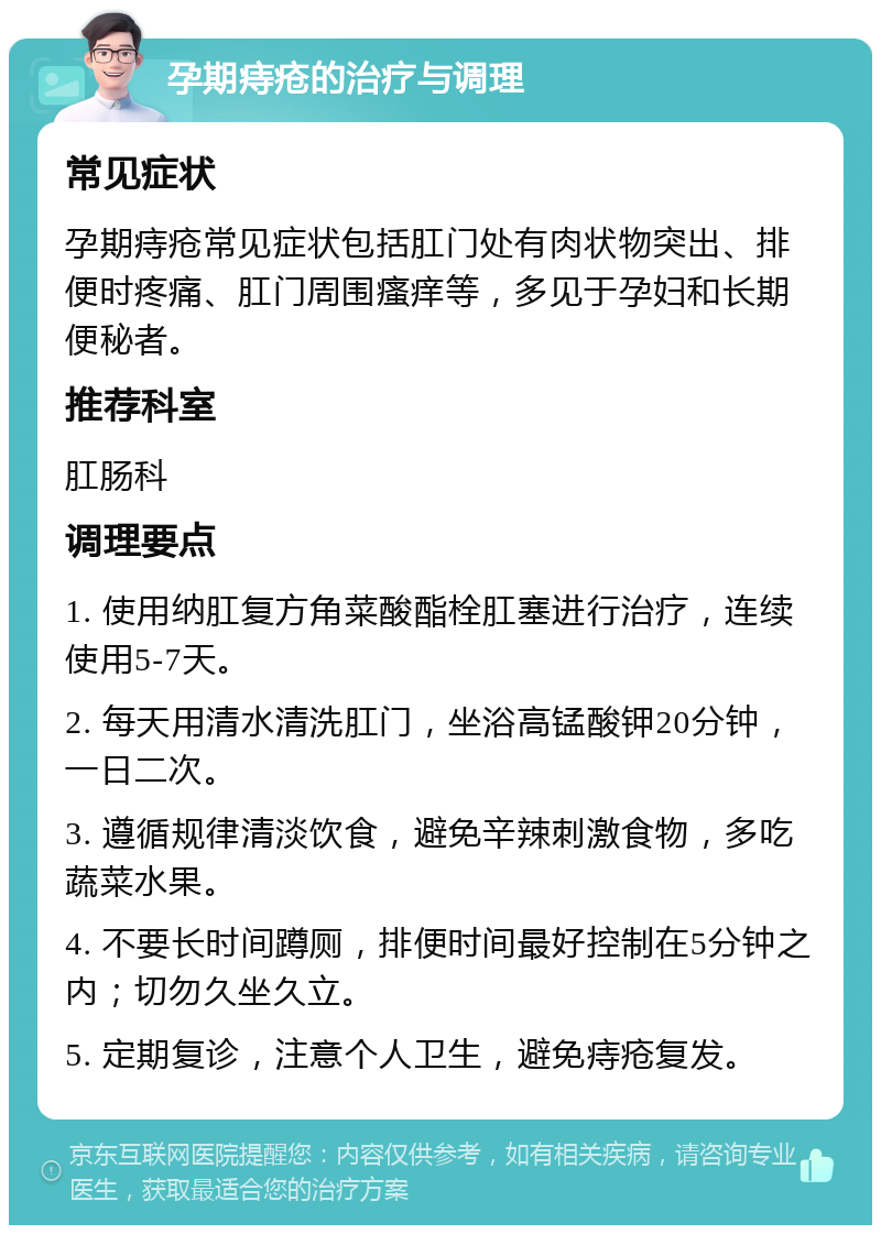 孕期痔疮的治疗与调理 常见症状 孕期痔疮常见症状包括肛门处有肉状物突出、排便时疼痛、肛门周围瘙痒等，多见于孕妇和长期便秘者。 推荐科室 肛肠科 调理要点 1. 使用纳肛复方角菜酸酯栓肛塞进行治疗，连续使用5-7天。 2. 每天用清水清洗肛门，坐浴高锰酸钾20分钟，一日二次。 3. 遵循规律清淡饮食，避免辛辣刺激食物，多吃蔬菜水果。 4. 不要长时间蹲厕，排便时间最好控制在5分钟之内；切勿久坐久立。 5. 定期复诊，注意个人卫生，避免痔疮复发。