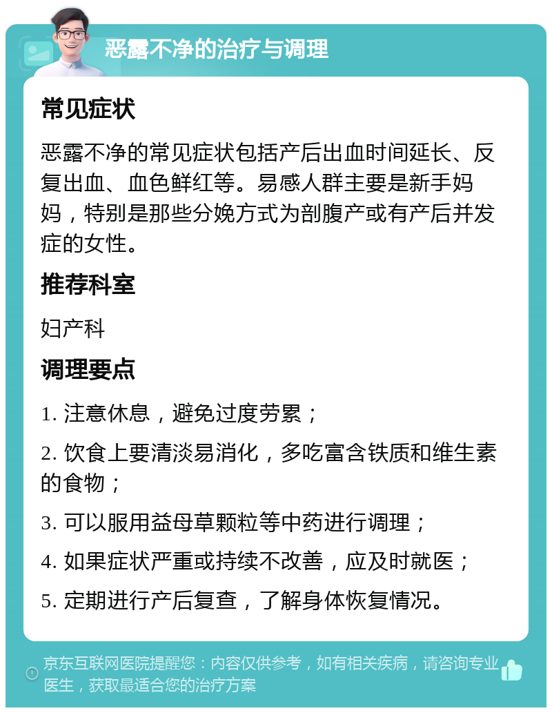 恶露不净的治疗与调理 常见症状 恶露不净的常见症状包括产后出血时间延长、反复出血、血色鲜红等。易感人群主要是新手妈妈，特别是那些分娩方式为剖腹产或有产后并发症的女性。 推荐科室 妇产科 调理要点 1. 注意休息，避免过度劳累； 2. 饮食上要清淡易消化，多吃富含铁质和维生素的食物； 3. 可以服用益母草颗粒等中药进行调理； 4. 如果症状严重或持续不改善，应及时就医； 5. 定期进行产后复查，了解身体恢复情况。