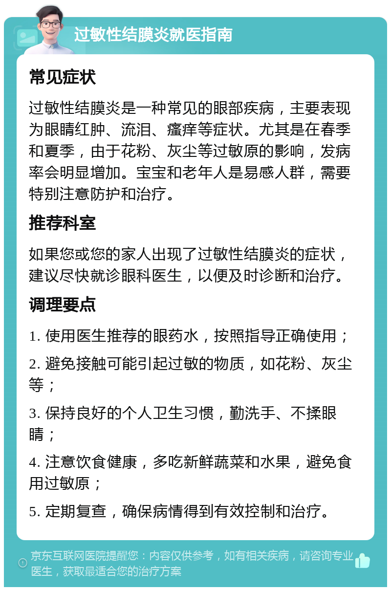 过敏性结膜炎就医指南 常见症状 过敏性结膜炎是一种常见的眼部疾病，主要表现为眼睛红肿、流泪、瘙痒等症状。尤其是在春季和夏季，由于花粉、灰尘等过敏原的影响，发病率会明显增加。宝宝和老年人是易感人群，需要特别注意防护和治疗。 推荐科室 如果您或您的家人出现了过敏性结膜炎的症状，建议尽快就诊眼科医生，以便及时诊断和治疗。 调理要点 1. 使用医生推荐的眼药水，按照指导正确使用； 2. 避免接触可能引起过敏的物质，如花粉、灰尘等； 3. 保持良好的个人卫生习惯，勤洗手、不揉眼睛； 4. 注意饮食健康，多吃新鲜蔬菜和水果，避免食用过敏原； 5. 定期复查，确保病情得到有效控制和治疗。