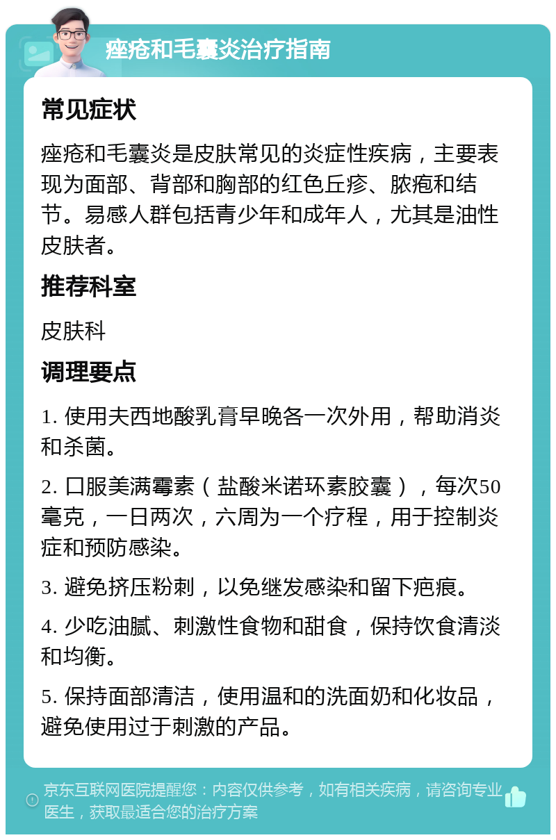 痤疮和毛囊炎治疗指南 常见症状 痤疮和毛囊炎是皮肤常见的炎症性疾病，主要表现为面部、背部和胸部的红色丘疹、脓疱和结节。易感人群包括青少年和成年人，尤其是油性皮肤者。 推荐科室 皮肤科 调理要点 1. 使用夫西地酸乳膏早晚各一次外用，帮助消炎和杀菌。 2. 口服美满霉素（盐酸米诺环素胶囊），每次50毫克，一日两次，六周为一个疗程，用于控制炎症和预防感染。 3. 避免挤压粉刺，以免继发感染和留下疤痕。 4. 少吃油腻、刺激性食物和甜食，保持饮食清淡和均衡。 5. 保持面部清洁，使用温和的洗面奶和化妆品，避免使用过于刺激的产品。