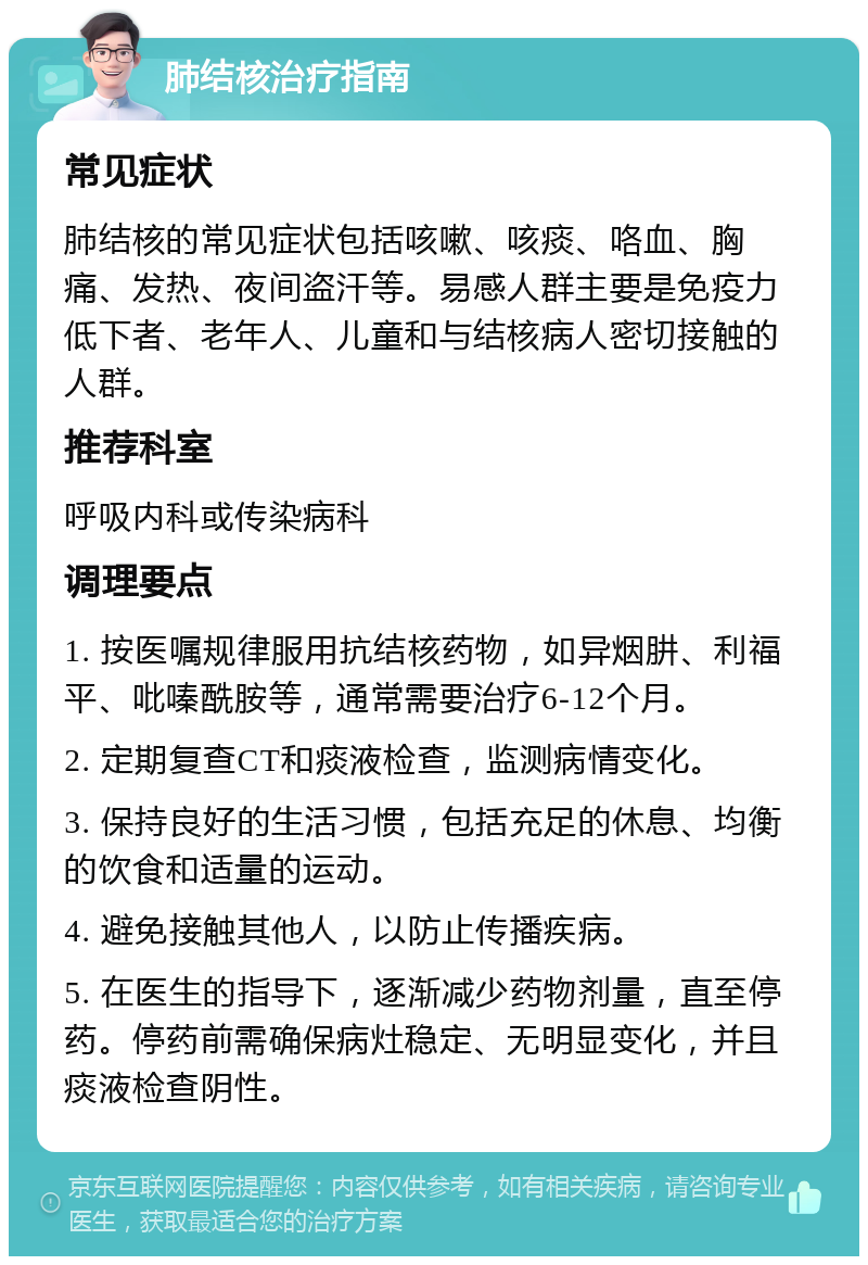 肺结核治疗指南 常见症状 肺结核的常见症状包括咳嗽、咳痰、咯血、胸痛、发热、夜间盗汗等。易感人群主要是免疫力低下者、老年人、儿童和与结核病人密切接触的人群。 推荐科室 呼吸内科或传染病科 调理要点 1. 按医嘱规律服用抗结核药物，如异烟肼、利福平、吡嗪酰胺等，通常需要治疗6-12个月。 2. 定期复查CT和痰液检查，监测病情变化。 3. 保持良好的生活习惯，包括充足的休息、均衡的饮食和适量的运动。 4. 避免接触其他人，以防止传播疾病。 5. 在医生的指导下，逐渐减少药物剂量，直至停药。停药前需确保病灶稳定、无明显变化，并且痰液检查阴性。