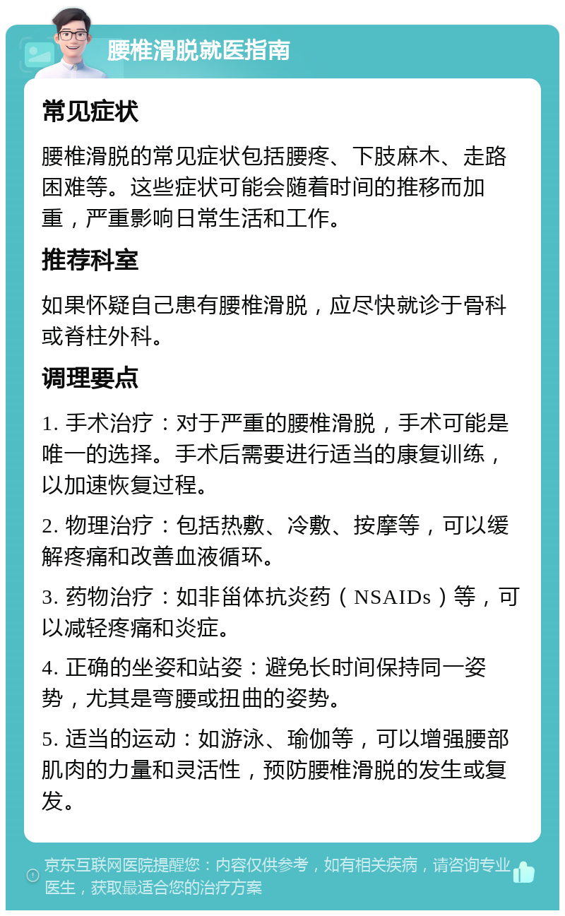 腰椎滑脱就医指南 常见症状 腰椎滑脱的常见症状包括腰疼、下肢麻木、走路困难等。这些症状可能会随着时间的推移而加重，严重影响日常生活和工作。 推荐科室 如果怀疑自己患有腰椎滑脱，应尽快就诊于骨科或脊柱外科。 调理要点 1. 手术治疗：对于严重的腰椎滑脱，手术可能是唯一的选择。手术后需要进行适当的康复训练，以加速恢复过程。 2. 物理治疗：包括热敷、冷敷、按摩等，可以缓解疼痛和改善血液循环。 3. 药物治疗：如非甾体抗炎药（NSAIDs）等，可以减轻疼痛和炎症。 4. 正确的坐姿和站姿：避免长时间保持同一姿势，尤其是弯腰或扭曲的姿势。 5. 适当的运动：如游泳、瑜伽等，可以增强腰部肌肉的力量和灵活性，预防腰椎滑脱的发生或复发。