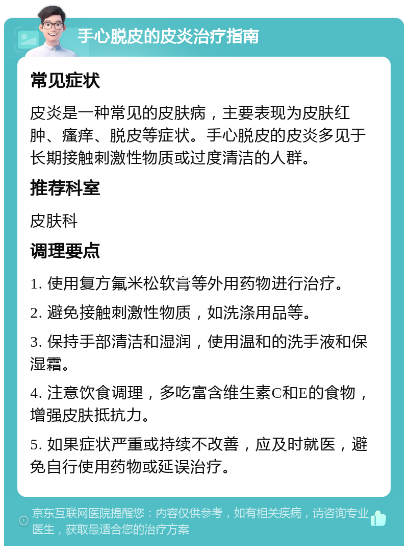 手心脱皮的皮炎治疗指南 常见症状 皮炎是一种常见的皮肤病，主要表现为皮肤红肿、瘙痒、脱皮等症状。手心脱皮的皮炎多见于长期接触刺激性物质或过度清洁的人群。 推荐科室 皮肤科 调理要点 1. 使用复方氟米松软膏等外用药物进行治疗。 2. 避免接触刺激性物质，如洗涤用品等。 3. 保持手部清洁和湿润，使用温和的洗手液和保湿霜。 4. 注意饮食调理，多吃富含维生素C和E的食物，增强皮肤抵抗力。 5. 如果症状严重或持续不改善，应及时就医，避免自行使用药物或延误治疗。