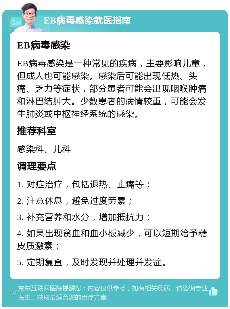 EB病毒感染就医指南 EB病毒感染 EB病毒感染是一种常见的疾病，主要影响儿童，但成人也可能感染。感染后可能出现低热、头痛、乏力等症状，部分患者可能会出现咽喉肿痛和淋巴结肿大。少数患者的病情较重，可能会发生肺炎或中枢神经系统的感染。 推荐科室 感染科、儿科 调理要点 1. 对症治疗，包括退热、止痛等； 2. 注意休息，避免过度劳累； 3. 补充营养和水分，增加抵抗力； 4. 如果出现贫血和血小板减少，可以短期给予糖皮质激素； 5. 定期复查，及时发现并处理并发症。