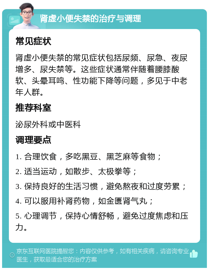 肾虚小便失禁的治疗与调理 常见症状 肾虚小便失禁的常见症状包括尿频、尿急、夜尿增多、尿失禁等。这些症状通常伴随着腰膝酸软、头晕耳鸣、性功能下降等问题，多见于中老年人群。 推荐科室 泌尿外科或中医科 调理要点 1. 合理饮食，多吃黑豆、黑芝麻等食物； 2. 适当运动，如散步、太极拳等； 3. 保持良好的生活习惯，避免熬夜和过度劳累； 4. 可以服用补肾药物，如金匮肾气丸； 5. 心理调节，保持心情舒畅，避免过度焦虑和压力。