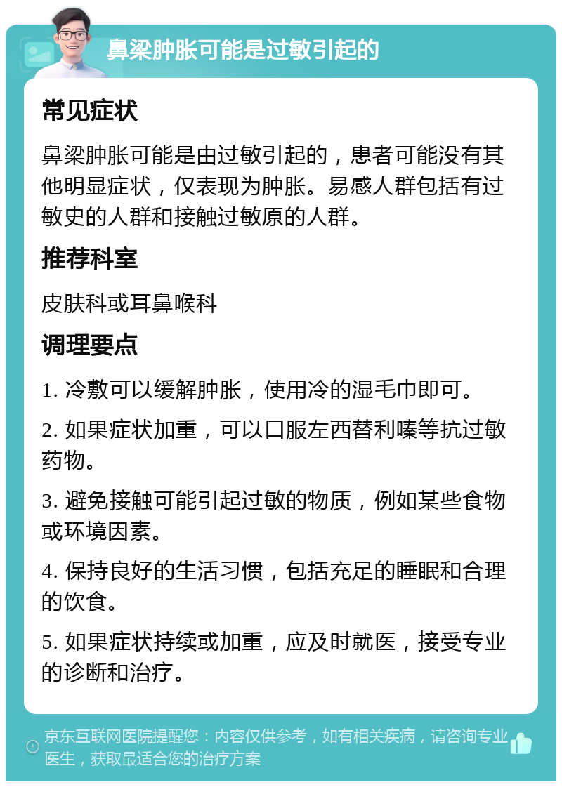 鼻梁肿胀可能是过敏引起的 常见症状 鼻梁肿胀可能是由过敏引起的，患者可能没有其他明显症状，仅表现为肿胀。易感人群包括有过敏史的人群和接触过敏原的人群。 推荐科室 皮肤科或耳鼻喉科 调理要点 1. 冷敷可以缓解肿胀，使用冷的湿毛巾即可。 2. 如果症状加重，可以口服左西替利嗪等抗过敏药物。 3. 避免接触可能引起过敏的物质，例如某些食物或环境因素。 4. 保持良好的生活习惯，包括充足的睡眠和合理的饮食。 5. 如果症状持续或加重，应及时就医，接受专业的诊断和治疗。