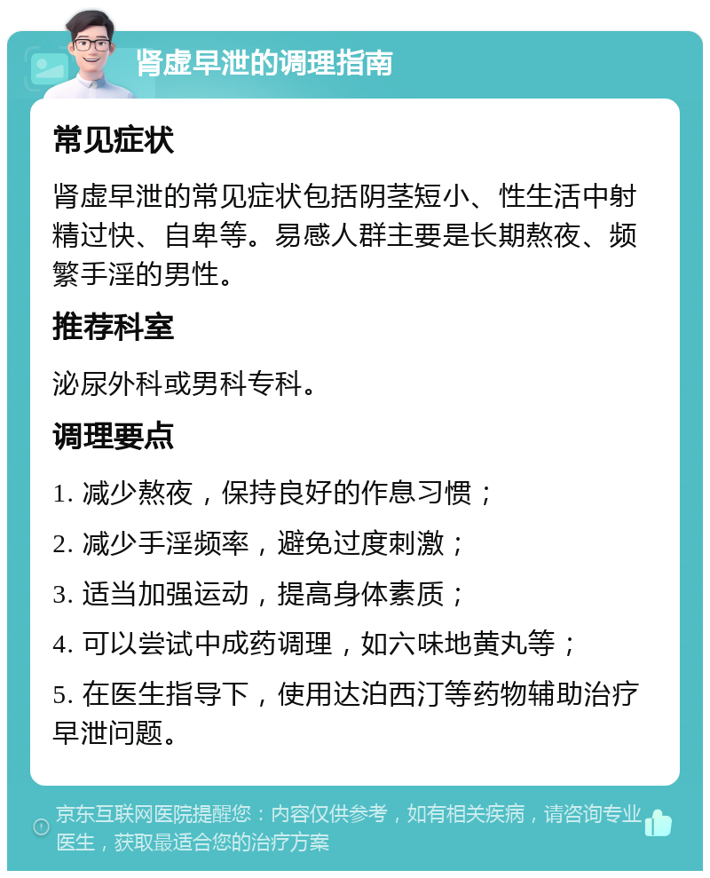 肾虚早泄的调理指南 常见症状 肾虚早泄的常见症状包括阴茎短小、性生活中射精过快、自卑等。易感人群主要是长期熬夜、频繁手淫的男性。 推荐科室 泌尿外科或男科专科。 调理要点 1. 减少熬夜，保持良好的作息习惯； 2. 减少手淫频率，避免过度刺激； 3. 适当加强运动，提高身体素质； 4. 可以尝试中成药调理，如六味地黄丸等； 5. 在医生指导下，使用达泊西汀等药物辅助治疗早泄问题。