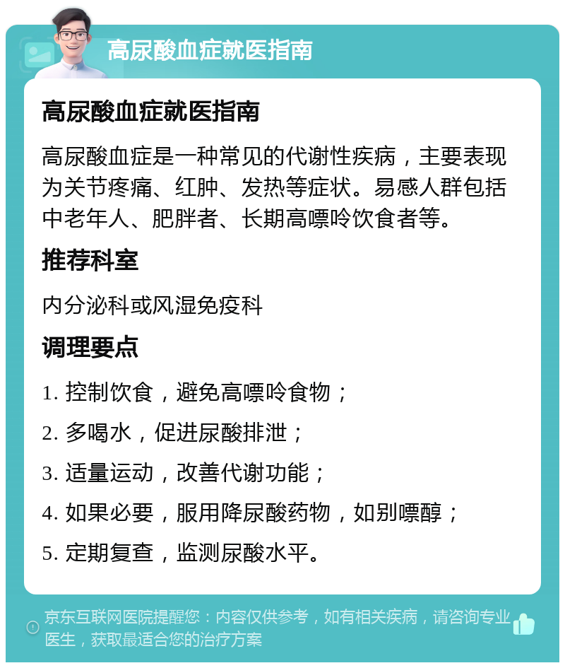 高尿酸血症就医指南 高尿酸血症就医指南 高尿酸血症是一种常见的代谢性疾病，主要表现为关节疼痛、红肿、发热等症状。易感人群包括中老年人、肥胖者、长期高嘌呤饮食者等。 推荐科室 内分泌科或风湿免疫科 调理要点 1. 控制饮食，避免高嘌呤食物； 2. 多喝水，促进尿酸排泄； 3. 适量运动，改善代谢功能； 4. 如果必要，服用降尿酸药物，如别嘌醇； 5. 定期复查，监测尿酸水平。