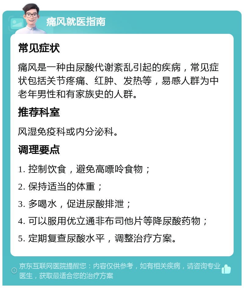 痛风就医指南 常见症状 痛风是一种由尿酸代谢紊乱引起的疾病，常见症状包括关节疼痛、红肿、发热等，易感人群为中老年男性和有家族史的人群。 推荐科室 风湿免疫科或内分泌科。 调理要点 1. 控制饮食，避免高嘌呤食物； 2. 保持适当的体重； 3. 多喝水，促进尿酸排泄； 4. 可以服用优立通非布司他片等降尿酸药物； 5. 定期复查尿酸水平，调整治疗方案。