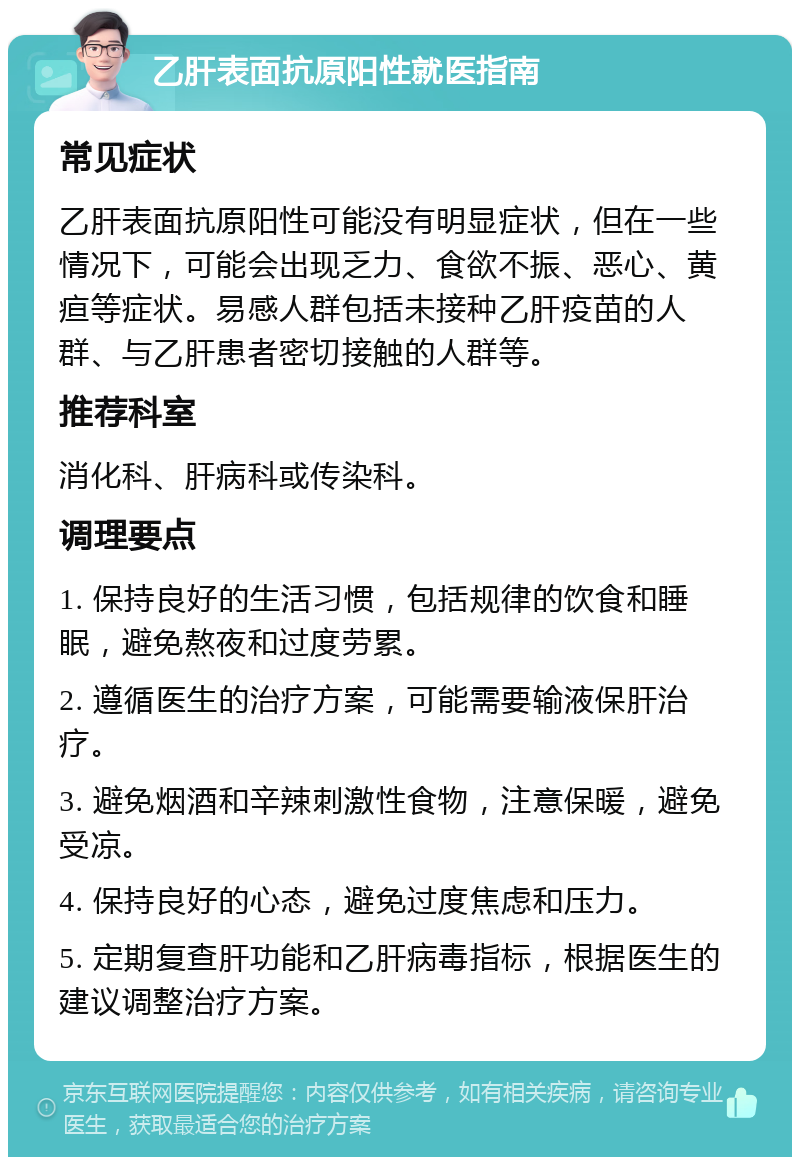 乙肝表面抗原阳性就医指南 常见症状 乙肝表面抗原阳性可能没有明显症状，但在一些情况下，可能会出现乏力、食欲不振、恶心、黄疸等症状。易感人群包括未接种乙肝疫苗的人群、与乙肝患者密切接触的人群等。 推荐科室 消化科、肝病科或传染科。 调理要点 1. 保持良好的生活习惯，包括规律的饮食和睡眠，避免熬夜和过度劳累。 2. 遵循医生的治疗方案，可能需要输液保肝治疗。 3. 避免烟酒和辛辣刺激性食物，注意保暖，避免受凉。 4. 保持良好的心态，避免过度焦虑和压力。 5. 定期复查肝功能和乙肝病毒指标，根据医生的建议调整治疗方案。