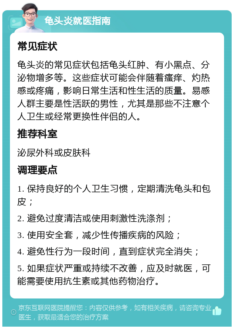 龟头炎就医指南 常见症状 龟头炎的常见症状包括龟头红肿、有小黑点、分泌物增多等。这些症状可能会伴随着瘙痒、灼热感或疼痛，影响日常生活和性生活的质量。易感人群主要是性活跃的男性，尤其是那些不注意个人卫生或经常更换性伴侣的人。 推荐科室 泌尿外科或皮肤科 调理要点 1. 保持良好的个人卫生习惯，定期清洗龟头和包皮； 2. 避免过度清洁或使用刺激性洗涤剂； 3. 使用安全套，减少性传播疾病的风险； 4. 避免性行为一段时间，直到症状完全消失； 5. 如果症状严重或持续不改善，应及时就医，可能需要使用抗生素或其他药物治疗。