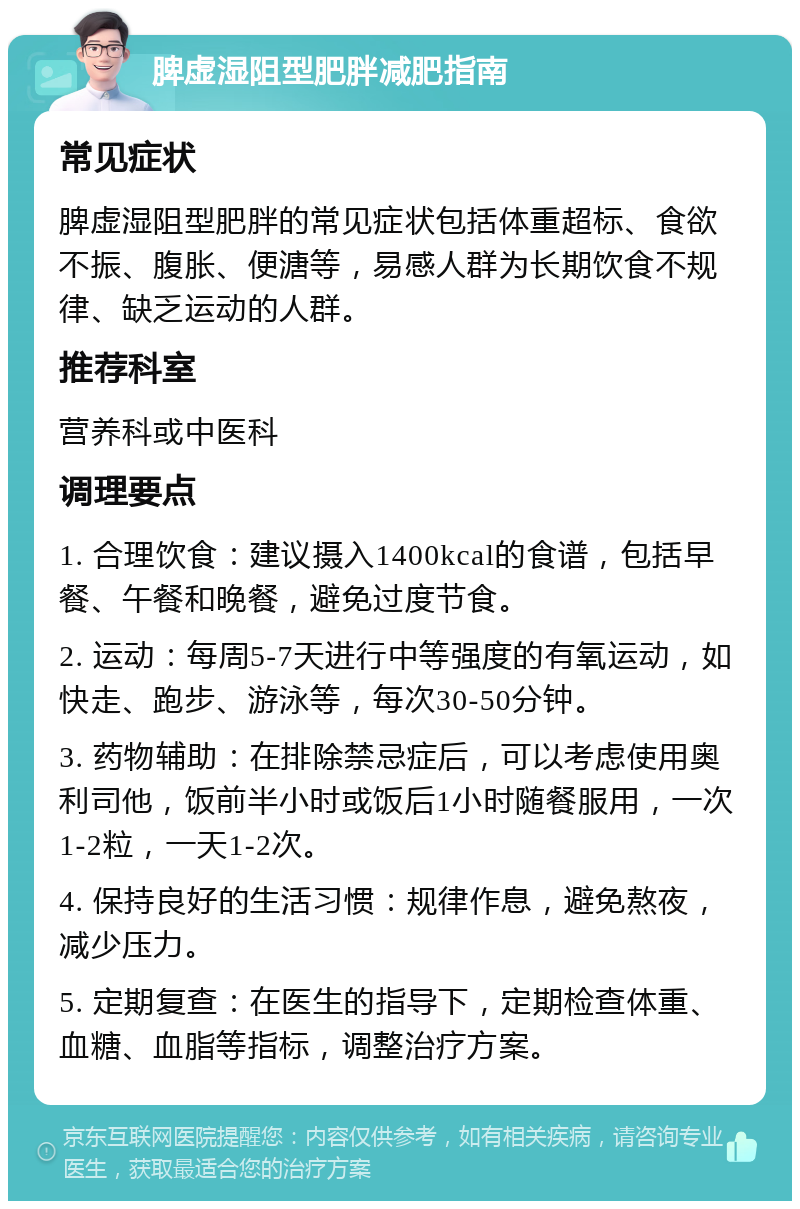 脾虚湿阻型肥胖减肥指南 常见症状 脾虚湿阻型肥胖的常见症状包括体重超标、食欲不振、腹胀、便溏等，易感人群为长期饮食不规律、缺乏运动的人群。 推荐科室 营养科或中医科 调理要点 1. 合理饮食：建议摄入1400kcal的食谱，包括早餐、午餐和晚餐，避免过度节食。 2. 运动：每周5-7天进行中等强度的有氧运动，如快走、跑步、游泳等，每次30-50分钟。 3. 药物辅助：在排除禁忌症后，可以考虑使用奥利司他，饭前半小时或饭后1小时随餐服用，一次1-2粒，一天1-2次。 4. 保持良好的生活习惯：规律作息，避免熬夜，减少压力。 5. 定期复查：在医生的指导下，定期检查体重、血糖、血脂等指标，调整治疗方案。