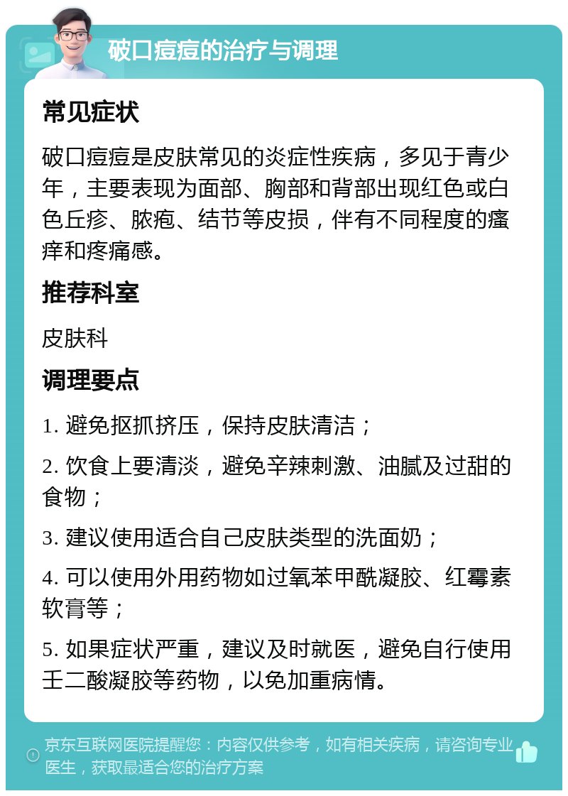 破口痘痘的治疗与调理 常见症状 破口痘痘是皮肤常见的炎症性疾病，多见于青少年，主要表现为面部、胸部和背部出现红色或白色丘疹、脓疱、结节等皮损，伴有不同程度的瘙痒和疼痛感。 推荐科室 皮肤科 调理要点 1. 避免抠抓挤压，保持皮肤清洁； 2. 饮食上要清淡，避免辛辣刺激、油腻及过甜的食物； 3. 建议使用适合自己皮肤类型的洗面奶； 4. 可以使用外用药物如过氧苯甲酰凝胶、红霉素软膏等； 5. 如果症状严重，建议及时就医，避免自行使用壬二酸凝胶等药物，以免加重病情。