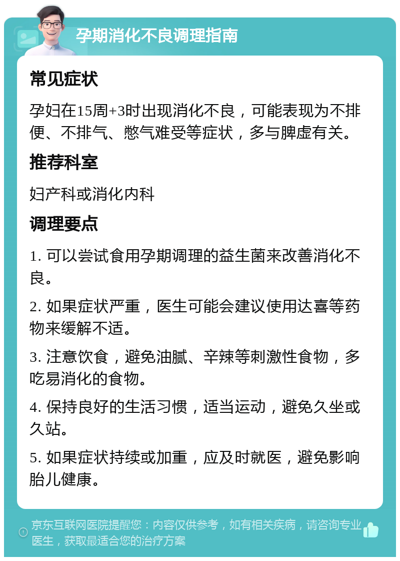 孕期消化不良调理指南 常见症状 孕妇在15周+3时出现消化不良，可能表现为不排便、不排气、憋气难受等症状，多与脾虚有关。 推荐科室 妇产科或消化内科 调理要点 1. 可以尝试食用孕期调理的益生菌来改善消化不良。 2. 如果症状严重，医生可能会建议使用达喜等药物来缓解不适。 3. 注意饮食，避免油腻、辛辣等刺激性食物，多吃易消化的食物。 4. 保持良好的生活习惯，适当运动，避免久坐或久站。 5. 如果症状持续或加重，应及时就医，避免影响胎儿健康。