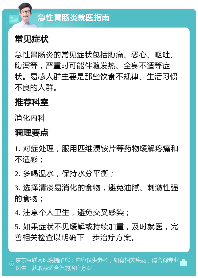 急性胃肠炎就医指南 常见症状 急性胃肠炎的常见症状包括腹痛、恶心、呕吐、腹泻等，严重时可能伴随发热、全身不适等症状。易感人群主要是那些饮食不规律、生活习惯不良的人群。 推荐科室 消化内科 调理要点 1. 对症处理，服用匹维溴铵片等药物缓解疼痛和不适感； 2. 多喝温水，保持水分平衡； 3. 选择清淡易消化的食物，避免油腻、刺激性强的食物； 4. 注意个人卫生，避免交叉感染； 5. 如果症状不见缓解或持续加重，及时就医，完善相关检查以明确下一步治疗方案。