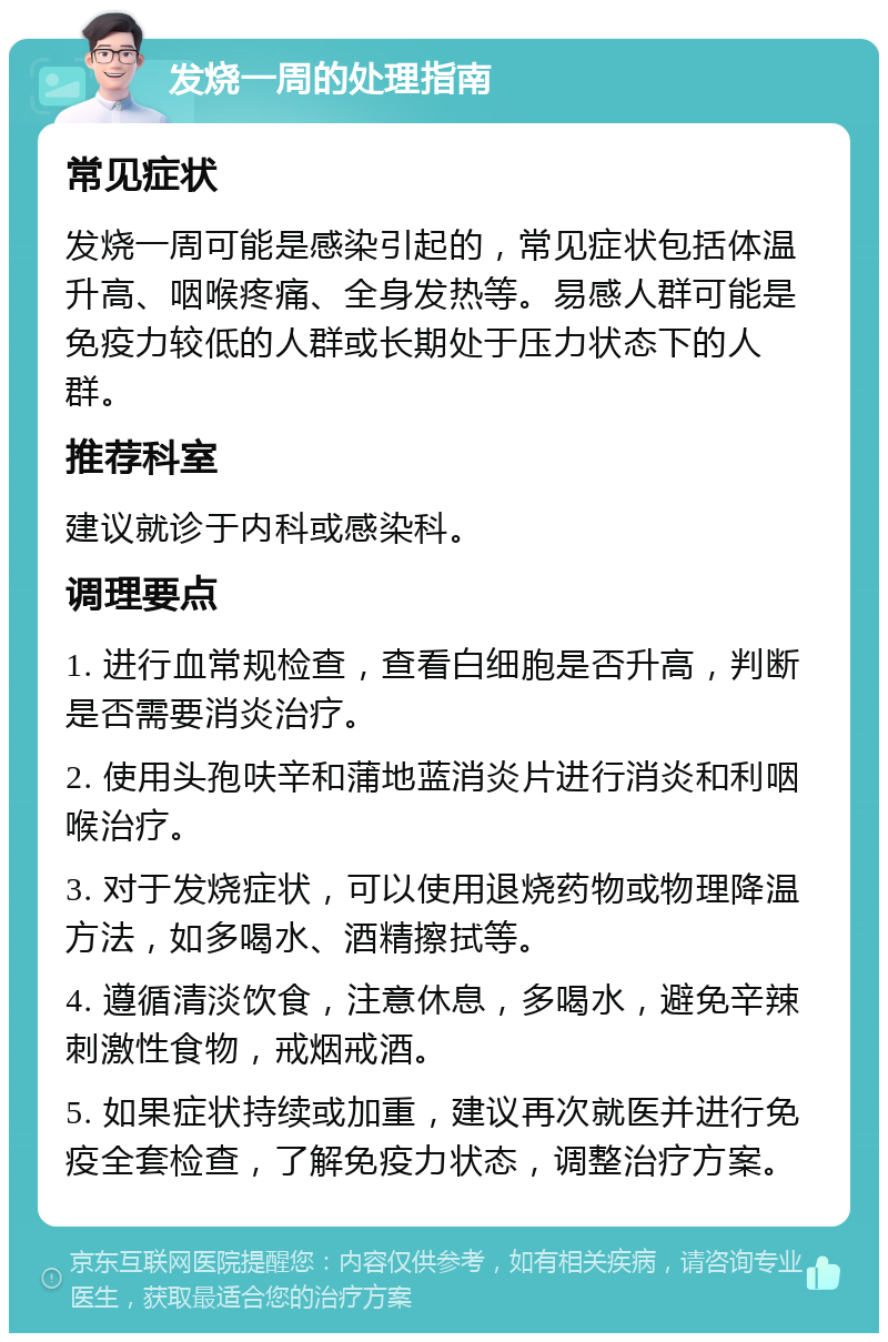 发烧一周的处理指南 常见症状 发烧一周可能是感染引起的，常见症状包括体温升高、咽喉疼痛、全身发热等。易感人群可能是免疫力较低的人群或长期处于压力状态下的人群。 推荐科室 建议就诊于内科或感染科。 调理要点 1. 进行血常规检查，查看白细胞是否升高，判断是否需要消炎治疗。 2. 使用头孢呋辛和蒲地蓝消炎片进行消炎和利咽喉治疗。 3. 对于发烧症状，可以使用退烧药物或物理降温方法，如多喝水、酒精擦拭等。 4. 遵循清淡饮食，注意休息，多喝水，避免辛辣刺激性食物，戒烟戒酒。 5. 如果症状持续或加重，建议再次就医并进行免疫全套检查，了解免疫力状态，调整治疗方案。