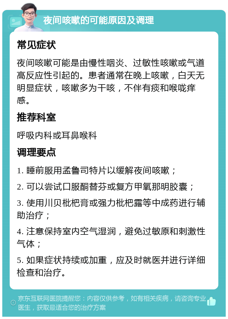 夜间咳嗽的可能原因及调理 常见症状 夜间咳嗽可能是由慢性咽炎、过敏性咳嗽或气道高反应性引起的。患者通常在晚上咳嗽，白天无明显症状，咳嗽多为干咳，不伴有痰和喉咙痒感。 推荐科室 呼吸内科或耳鼻喉科 调理要点 1. 睡前服用孟鲁司特片以缓解夜间咳嗽； 2. 可以尝试口服酮替芬或复方甲氧那明胶囊； 3. 使用川贝枇杷膏或强力枇杷露等中成药进行辅助治疗； 4. 注意保持室内空气湿润，避免过敏原和刺激性气体； 5. 如果症状持续或加重，应及时就医并进行详细检查和治疗。