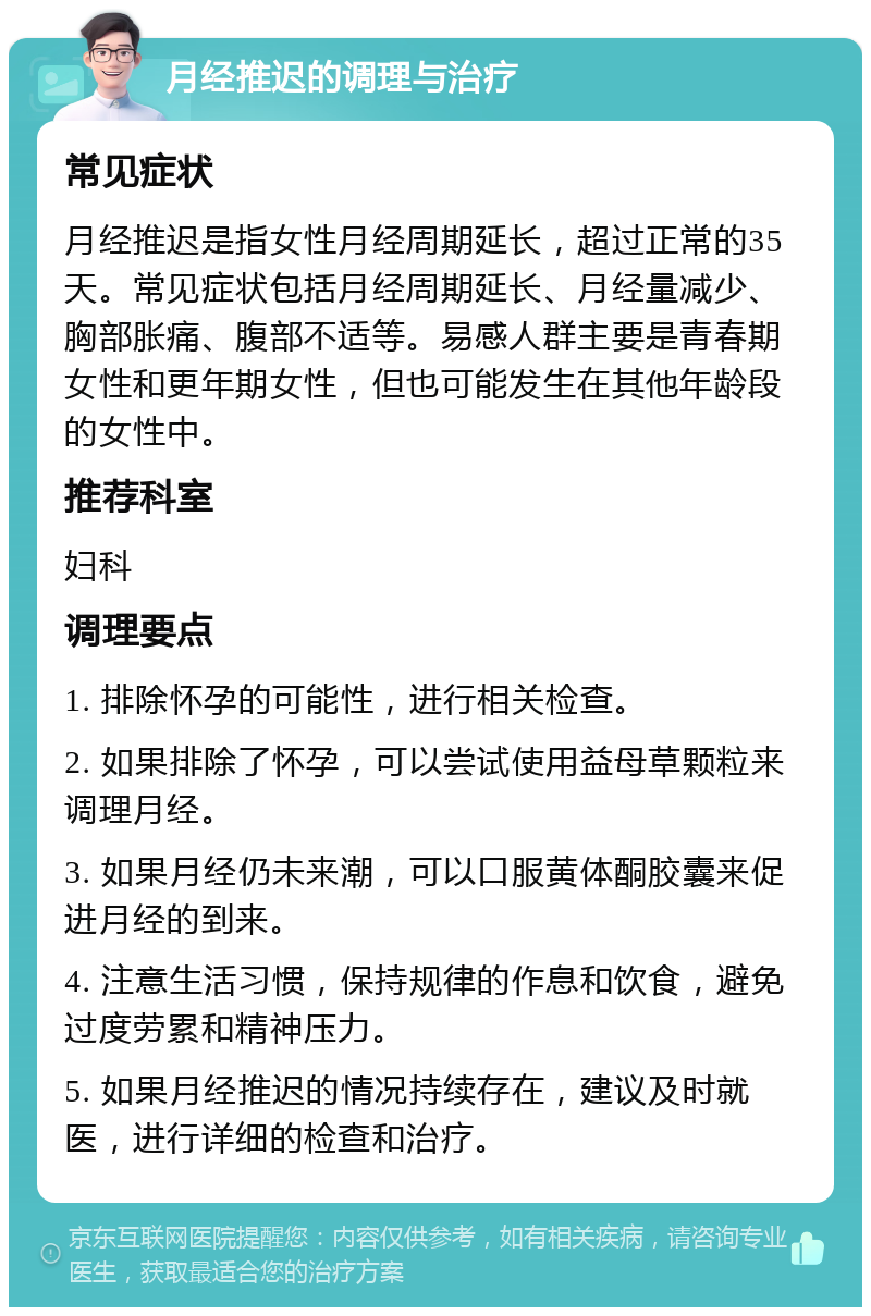 月经推迟的调理与治疗 常见症状 月经推迟是指女性月经周期延长，超过正常的35天。常见症状包括月经周期延长、月经量减少、胸部胀痛、腹部不适等。易感人群主要是青春期女性和更年期女性，但也可能发生在其他年龄段的女性中。 推荐科室 妇科 调理要点 1. 排除怀孕的可能性，进行相关检查。 2. 如果排除了怀孕，可以尝试使用益母草颗粒来调理月经。 3. 如果月经仍未来潮，可以口服黄体酮胶囊来促进月经的到来。 4. 注意生活习惯，保持规律的作息和饮食，避免过度劳累和精神压力。 5. 如果月经推迟的情况持续存在，建议及时就医，进行详细的检查和治疗。