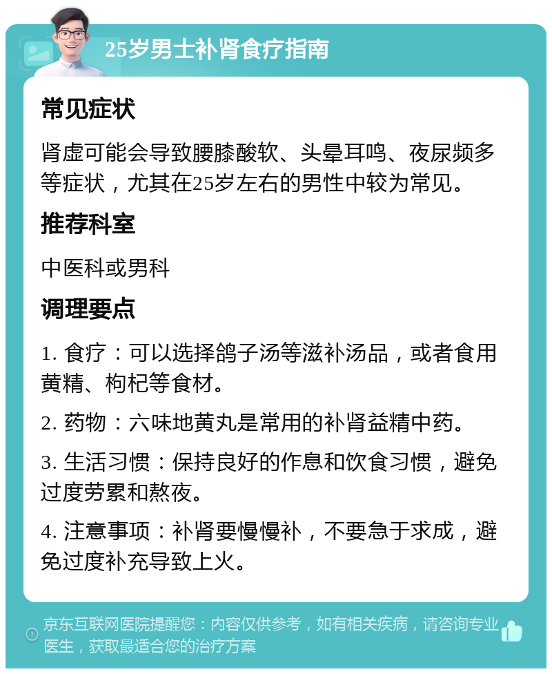 25岁男士补肾食疗指南 常见症状 肾虚可能会导致腰膝酸软、头晕耳鸣、夜尿频多等症状，尤其在25岁左右的男性中较为常见。 推荐科室 中医科或男科 调理要点 1. 食疗：可以选择鸽子汤等滋补汤品，或者食用黄精、枸杞等食材。 2. 药物：六味地黄丸是常用的补肾益精中药。 3. 生活习惯：保持良好的作息和饮食习惯，避免过度劳累和熬夜。 4. 注意事项：补肾要慢慢补，不要急于求成，避免过度补充导致上火。