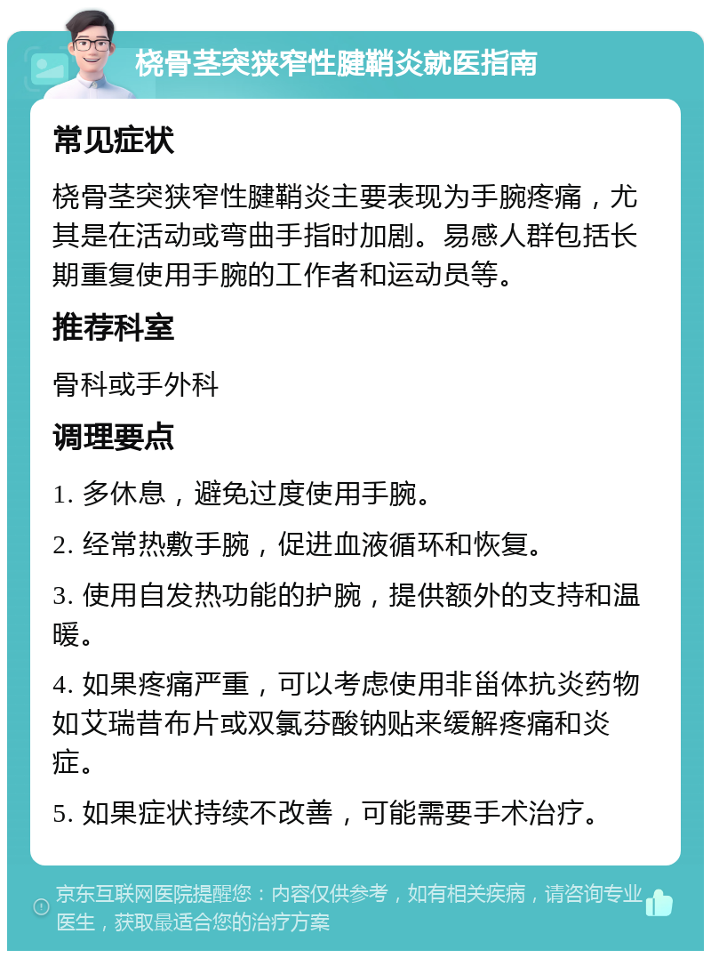 桡骨茎突狭窄性腱鞘炎就医指南 常见症状 桡骨茎突狭窄性腱鞘炎主要表现为手腕疼痛，尤其是在活动或弯曲手指时加剧。易感人群包括长期重复使用手腕的工作者和运动员等。 推荐科室 骨科或手外科 调理要点 1. 多休息，避免过度使用手腕。 2. 经常热敷手腕，促进血液循环和恢复。 3. 使用自发热功能的护腕，提供额外的支持和温暖。 4. 如果疼痛严重，可以考虑使用非甾体抗炎药物如艾瑞昔布片或双氯芬酸钠贴来缓解疼痛和炎症。 5. 如果症状持续不改善，可能需要手术治疗。