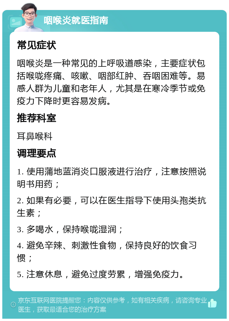 咽喉炎就医指南 常见症状 咽喉炎是一种常见的上呼吸道感染，主要症状包括喉咙疼痛、咳嗽、咽部红肿、吞咽困难等。易感人群为儿童和老年人，尤其是在寒冷季节或免疫力下降时更容易发病。 推荐科室 耳鼻喉科 调理要点 1. 使用蒲地蓝消炎口服液进行治疗，注意按照说明书用药； 2. 如果有必要，可以在医生指导下使用头孢类抗生素； 3. 多喝水，保持喉咙湿润； 4. 避免辛辣、刺激性食物，保持良好的饮食习惯； 5. 注意休息，避免过度劳累，增强免疫力。