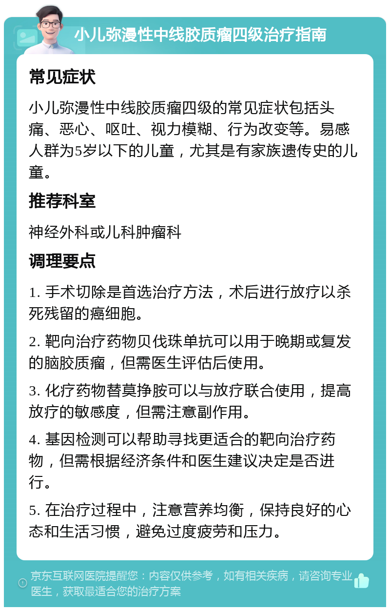 小儿弥漫性中线胶质瘤四级治疗指南 常见症状 小儿弥漫性中线胶质瘤四级的常见症状包括头痛、恶心、呕吐、视力模糊、行为改变等。易感人群为5岁以下的儿童，尤其是有家族遗传史的儿童。 推荐科室 神经外科或儿科肿瘤科 调理要点 1. 手术切除是首选治疗方法，术后进行放疗以杀死残留的癌细胞。 2. 靶向治疗药物贝伐珠单抗可以用于晚期或复发的脑胶质瘤，但需医生评估后使用。 3. 化疗药物替莫挣胺可以与放疗联合使用，提高放疗的敏感度，但需注意副作用。 4. 基因检测可以帮助寻找更适合的靶向治疗药物，但需根据经济条件和医生建议决定是否进行。 5. 在治疗过程中，注意营养均衡，保持良好的心态和生活习惯，避免过度疲劳和压力。