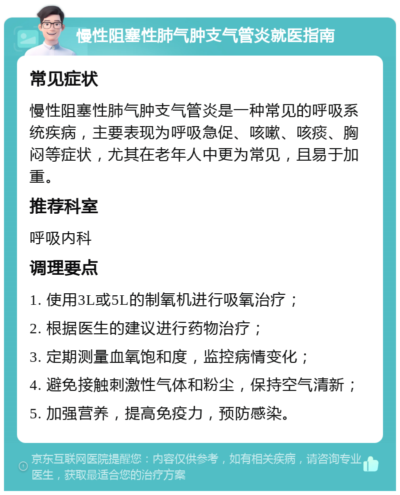 慢性阻塞性肺气肿支气管炎就医指南 常见症状 慢性阻塞性肺气肿支气管炎是一种常见的呼吸系统疾病，主要表现为呼吸急促、咳嗽、咳痰、胸闷等症状，尤其在老年人中更为常见，且易于加重。 推荐科室 呼吸内科 调理要点 1. 使用3L或5L的制氧机进行吸氧治疗； 2. 根据医生的建议进行药物治疗； 3. 定期测量血氧饱和度，监控病情变化； 4. 避免接触刺激性气体和粉尘，保持空气清新； 5. 加强营养，提高免疫力，预防感染。