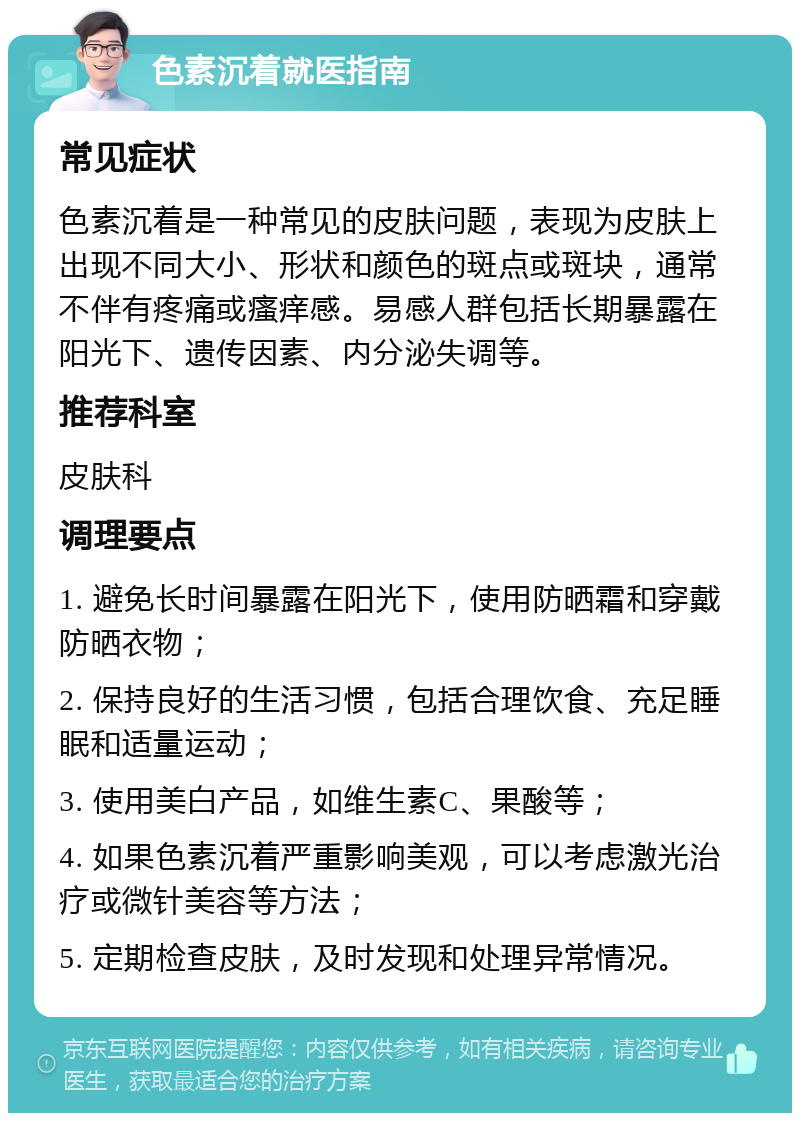 色素沉着就医指南 常见症状 色素沉着是一种常见的皮肤问题，表现为皮肤上出现不同大小、形状和颜色的斑点或斑块，通常不伴有疼痛或瘙痒感。易感人群包括长期暴露在阳光下、遗传因素、内分泌失调等。 推荐科室 皮肤科 调理要点 1. 避免长时间暴露在阳光下，使用防晒霜和穿戴防晒衣物； 2. 保持良好的生活习惯，包括合理饮食、充足睡眠和适量运动； 3. 使用美白产品，如维生素C、果酸等； 4. 如果色素沉着严重影响美观，可以考虑激光治疗或微针美容等方法； 5. 定期检查皮肤，及时发现和处理异常情况。