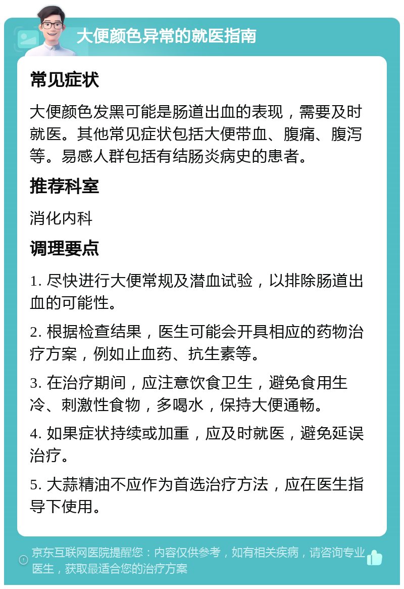 大便颜色异常的就医指南 常见症状 大便颜色发黑可能是肠道出血的表现，需要及时就医。其他常见症状包括大便带血、腹痛、腹泻等。易感人群包括有结肠炎病史的患者。 推荐科室 消化内科 调理要点 1. 尽快进行大便常规及潜血试验，以排除肠道出血的可能性。 2. 根据检查结果，医生可能会开具相应的药物治疗方案，例如止血药、抗生素等。 3. 在治疗期间，应注意饮食卫生，避免食用生冷、刺激性食物，多喝水，保持大便通畅。 4. 如果症状持续或加重，应及时就医，避免延误治疗。 5. 大蒜精油不应作为首选治疗方法，应在医生指导下使用。