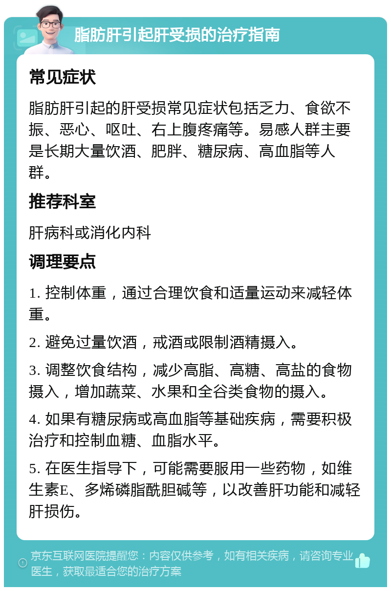 脂肪肝引起肝受损的治疗指南 常见症状 脂肪肝引起的肝受损常见症状包括乏力、食欲不振、恶心、呕吐、右上腹疼痛等。易感人群主要是长期大量饮酒、肥胖、糖尿病、高血脂等人群。 推荐科室 肝病科或消化内科 调理要点 1. 控制体重，通过合理饮食和适量运动来减轻体重。 2. 避免过量饮酒，戒酒或限制酒精摄入。 3. 调整饮食结构，减少高脂、高糖、高盐的食物摄入，增加蔬菜、水果和全谷类食物的摄入。 4. 如果有糖尿病或高血脂等基础疾病，需要积极治疗和控制血糖、血脂水平。 5. 在医生指导下，可能需要服用一些药物，如维生素E、多烯磷脂酰胆碱等，以改善肝功能和减轻肝损伤。