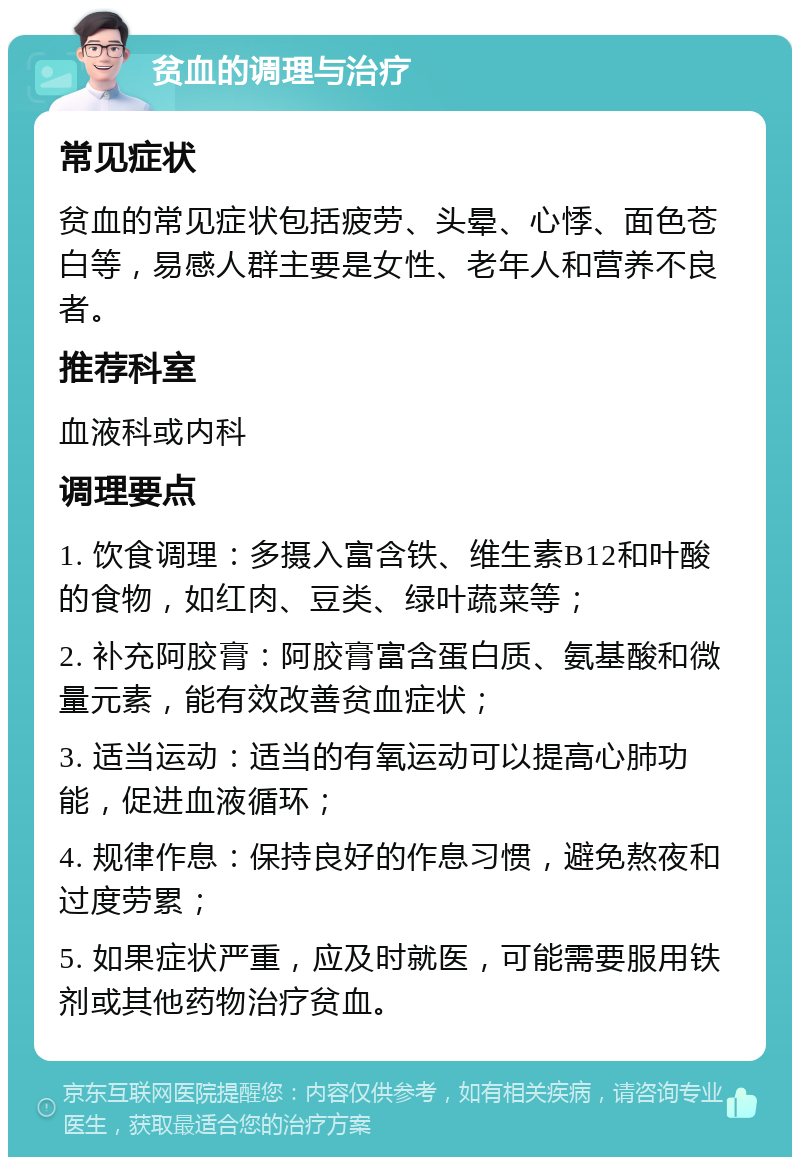 贫血的调理与治疗 常见症状 贫血的常见症状包括疲劳、头晕、心悸、面色苍白等，易感人群主要是女性、老年人和营养不良者。 推荐科室 血液科或内科 调理要点 1. 饮食调理：多摄入富含铁、维生素B12和叶酸的食物，如红肉、豆类、绿叶蔬菜等； 2. 补充阿胶膏：阿胶膏富含蛋白质、氨基酸和微量元素，能有效改善贫血症状； 3. 适当运动：适当的有氧运动可以提高心肺功能，促进血液循环； 4. 规律作息：保持良好的作息习惯，避免熬夜和过度劳累； 5. 如果症状严重，应及时就医，可能需要服用铁剂或其他药物治疗贫血。