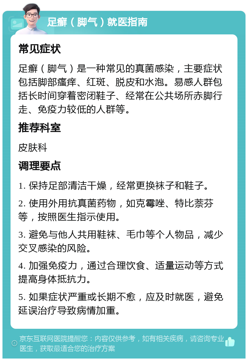 足癣（脚气）就医指南 常见症状 足癣（脚气）是一种常见的真菌感染，主要症状包括脚部瘙痒、红斑、脱皮和水泡。易感人群包括长时间穿着密闭鞋子、经常在公共场所赤脚行走、免疫力较低的人群等。 推荐科室 皮肤科 调理要点 1. 保持足部清洁干燥，经常更换袜子和鞋子。 2. 使用外用抗真菌药物，如克霉唑、特比萘芬等，按照医生指示使用。 3. 避免与他人共用鞋袜、毛巾等个人物品，减少交叉感染的风险。 4. 加强免疫力，通过合理饮食、适量运动等方式提高身体抵抗力。 5. 如果症状严重或长期不愈，应及时就医，避免延误治疗导致病情加重。