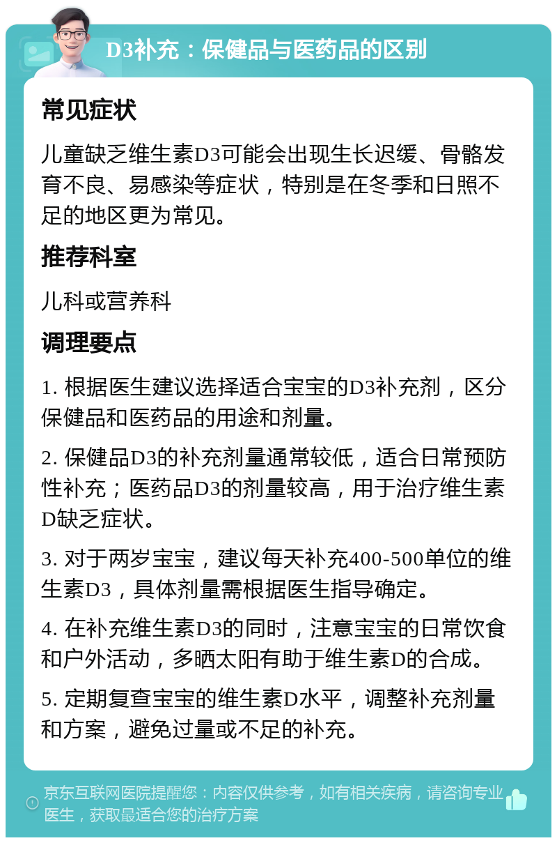 D3补充：保健品与医药品的区别 常见症状 儿童缺乏维生素D3可能会出现生长迟缓、骨骼发育不良、易感染等症状，特别是在冬季和日照不足的地区更为常见。 推荐科室 儿科或营养科 调理要点 1. 根据医生建议选择适合宝宝的D3补充剂，区分保健品和医药品的用途和剂量。 2. 保健品D3的补充剂量通常较低，适合日常预防性补充；医药品D3的剂量较高，用于治疗维生素D缺乏症状。 3. 对于两岁宝宝，建议每天补充400-500单位的维生素D3，具体剂量需根据医生指导确定。 4. 在补充维生素D3的同时，注意宝宝的日常饮食和户外活动，多晒太阳有助于维生素D的合成。 5. 定期复查宝宝的维生素D水平，调整补充剂量和方案，避免过量或不足的补充。