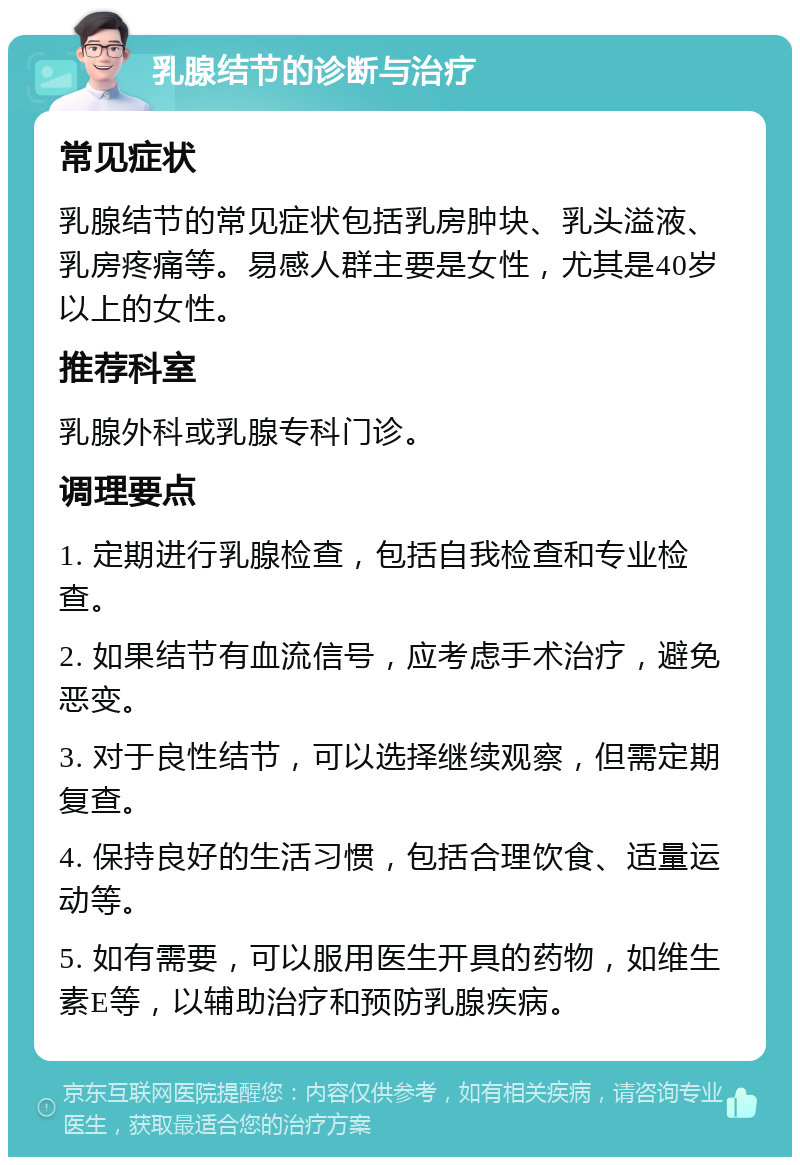 乳腺结节的诊断与治疗 常见症状 乳腺结节的常见症状包括乳房肿块、乳头溢液、乳房疼痛等。易感人群主要是女性，尤其是40岁以上的女性。 推荐科室 乳腺外科或乳腺专科门诊。 调理要点 1. 定期进行乳腺检查，包括自我检查和专业检查。 2. 如果结节有血流信号，应考虑手术治疗，避免恶变。 3. 对于良性结节，可以选择继续观察，但需定期复查。 4. 保持良好的生活习惯，包括合理饮食、适量运动等。 5. 如有需要，可以服用医生开具的药物，如维生素E等，以辅助治疗和预防乳腺疾病。